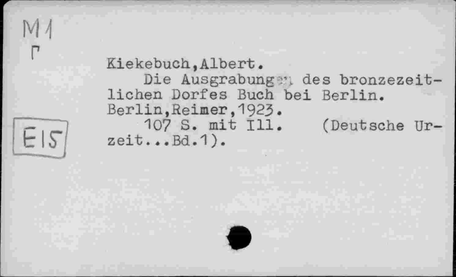 ﻿Mi
Kiekebuch,Albert.
Die Ausgrabung г; des bronzezeitlichen Dorfes Buch bei Berlin. Berlin,Keiner,1923.
Ю7 S. mit Ill. (Deutsche Urzeit. *.Bd.1).